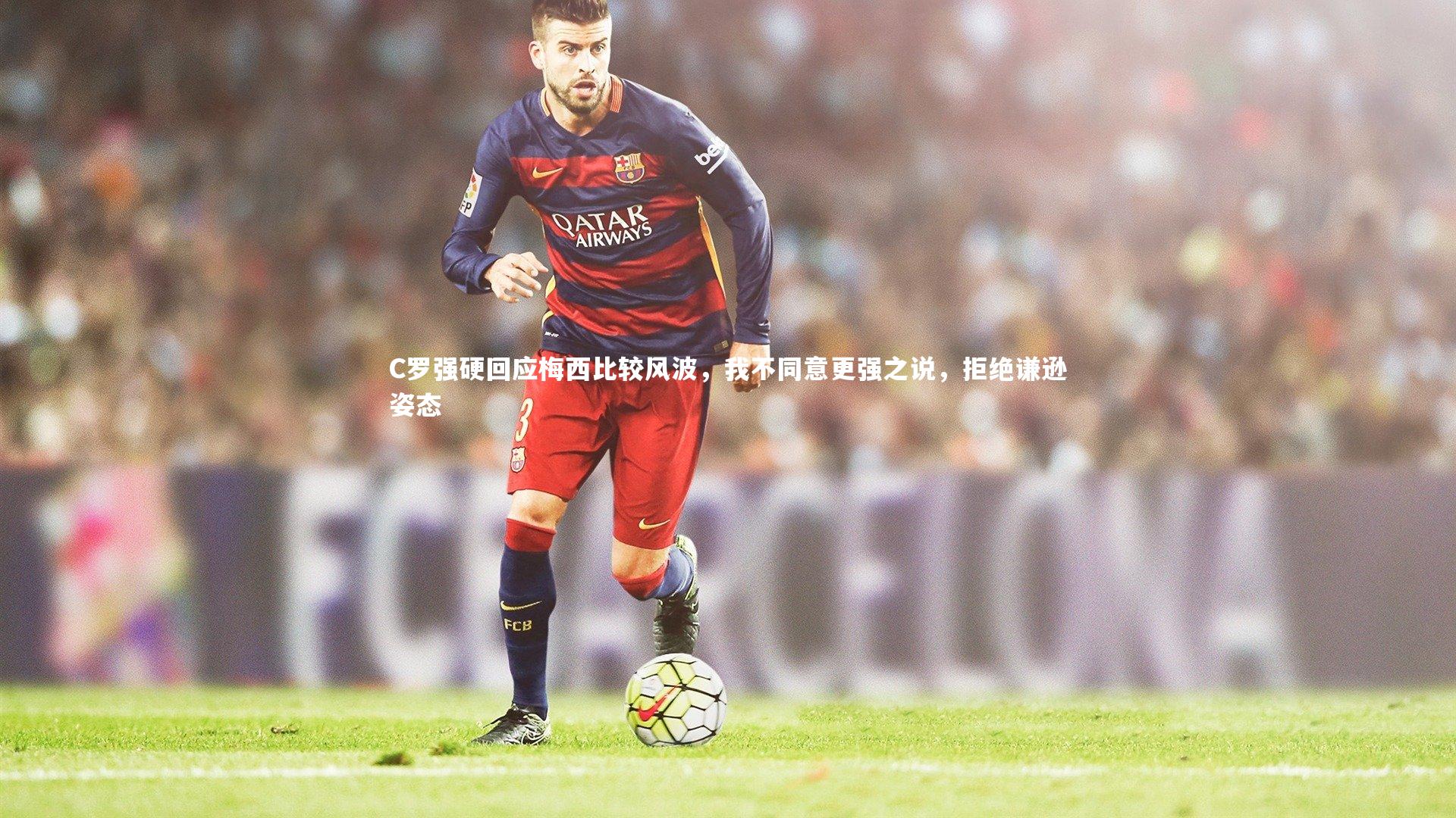 C罗强硬回应梅西比较风波,我不同意更强之说,拒绝谦逊姿态