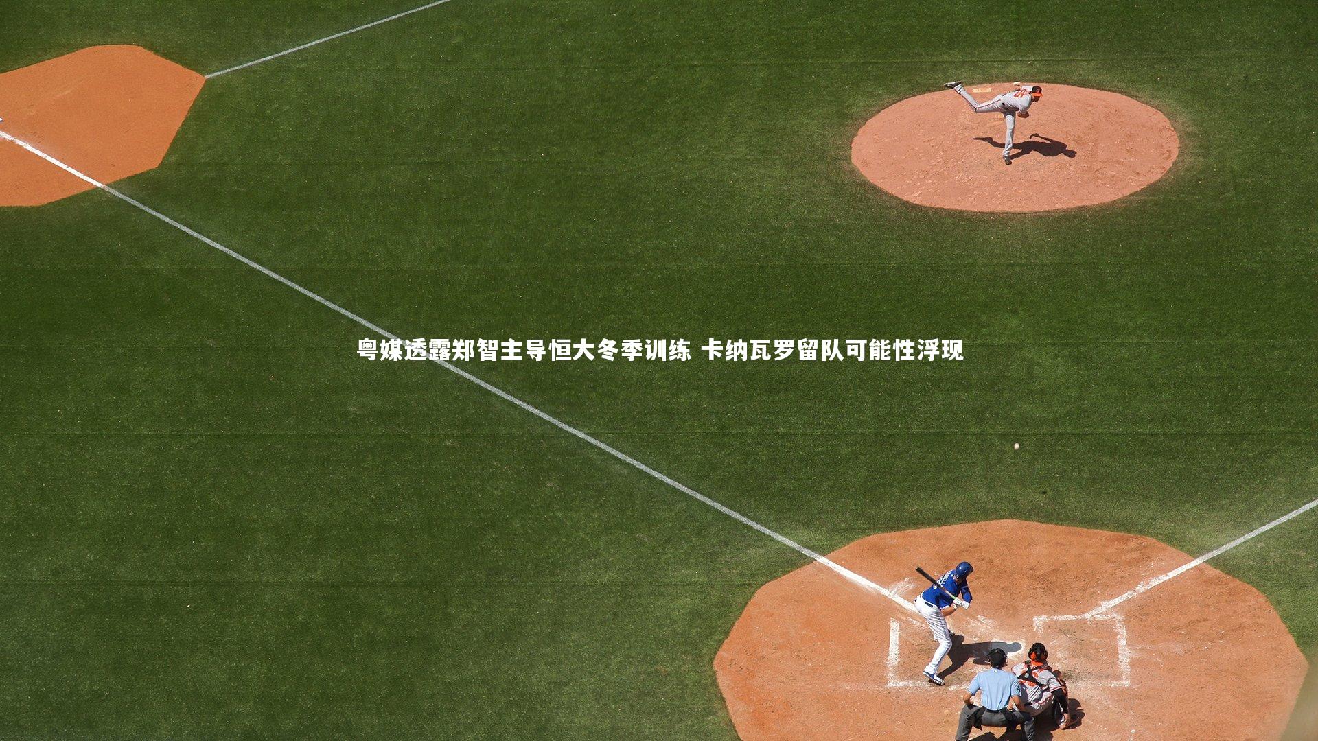 粤媒透露郑智主导恒大冬季训练 卡纳瓦罗留队可能性浮现