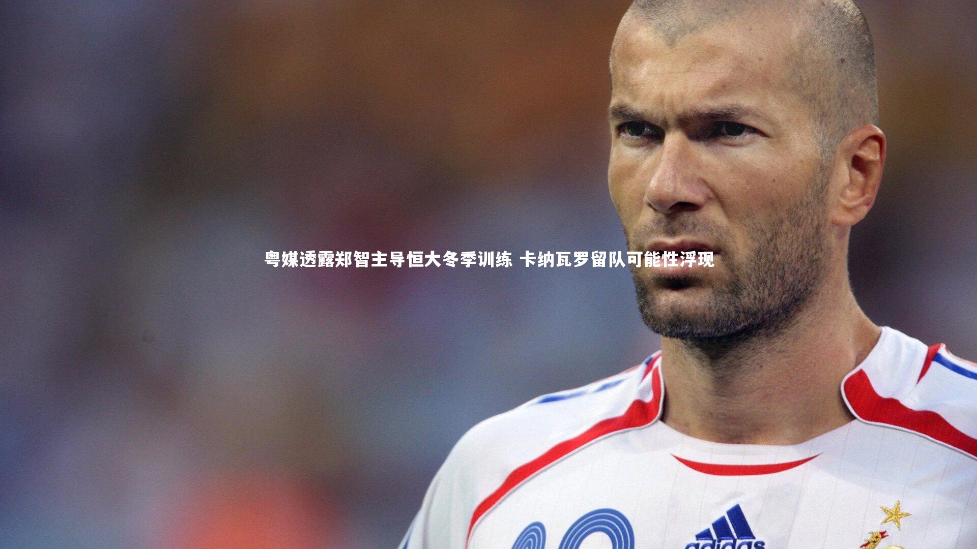粤媒透露郑智主导恒大冬季训练 卡纳瓦罗留队可能性浮现